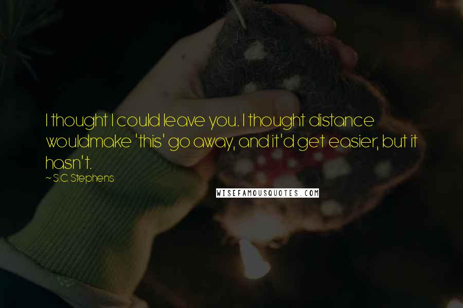 S.C. Stephens Quotes: I thought I could leave you. I thought distance wouldmake 'this' go away, and it'd get easier, but it hasn't.