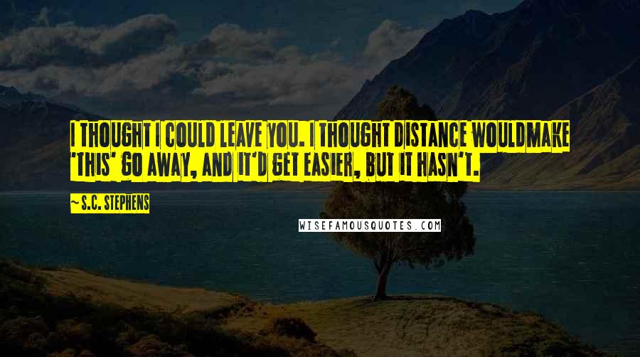 S.C. Stephens Quotes: I thought I could leave you. I thought distance wouldmake 'this' go away, and it'd get easier, but it hasn't.