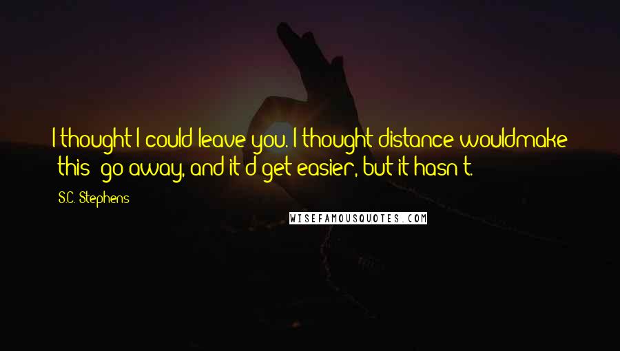 S.C. Stephens Quotes: I thought I could leave you. I thought distance wouldmake 'this' go away, and it'd get easier, but it hasn't.