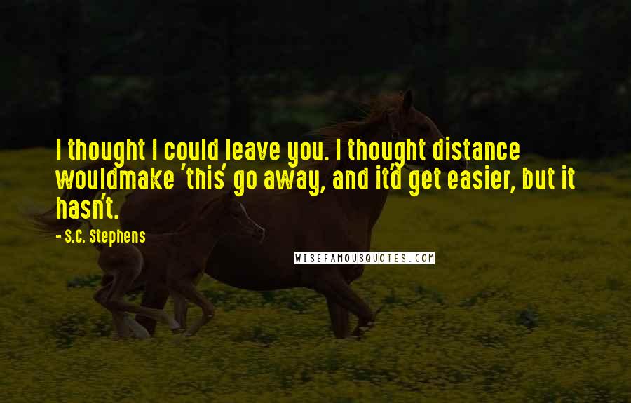 S.C. Stephens Quotes: I thought I could leave you. I thought distance wouldmake 'this' go away, and it'd get easier, but it hasn't.