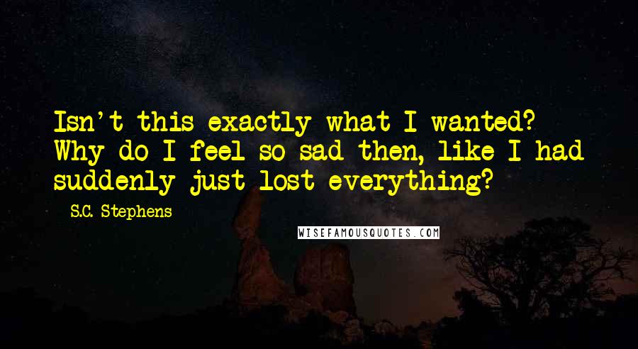 S.C. Stephens Quotes: Isn't this exactly what I wanted? Why do I feel so sad then, like I had suddenly just lost everything?