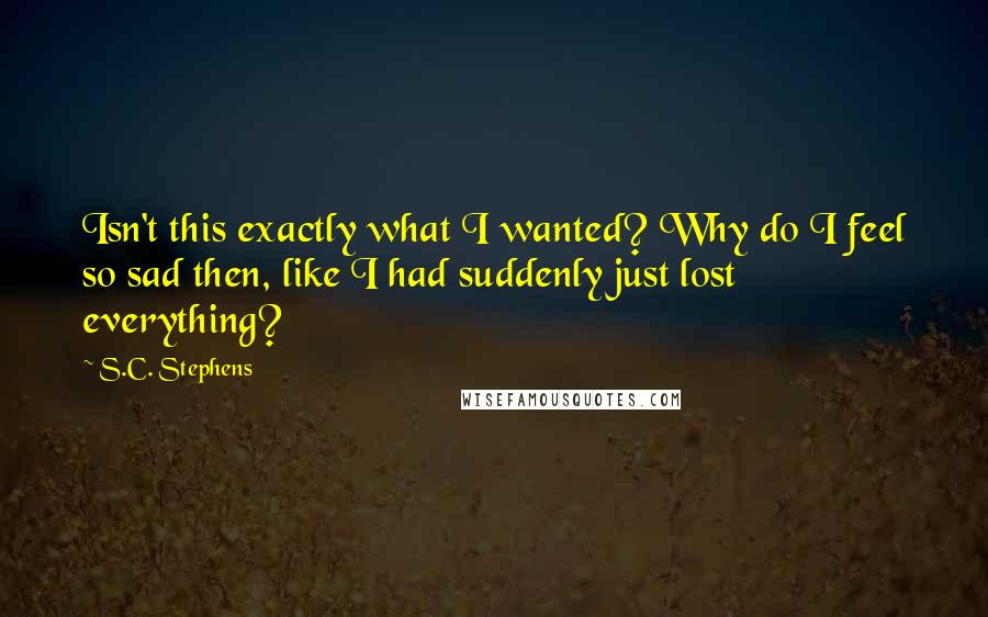 S.C. Stephens Quotes: Isn't this exactly what I wanted? Why do I feel so sad then, like I had suddenly just lost everything?