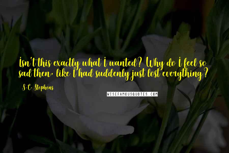 S.C. Stephens Quotes: Isn't this exactly what I wanted? Why do I feel so sad then, like I had suddenly just lost everything?