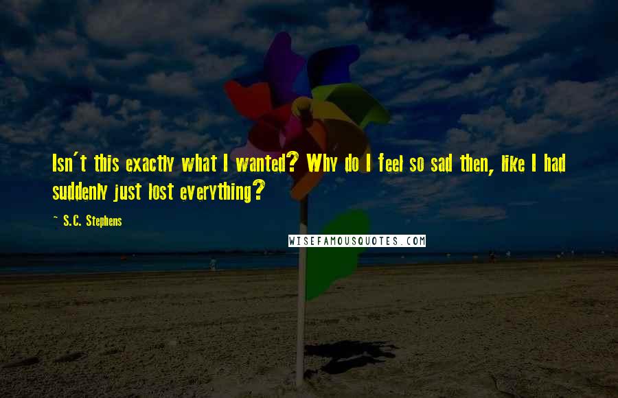 S.C. Stephens Quotes: Isn't this exactly what I wanted? Why do I feel so sad then, like I had suddenly just lost everything?