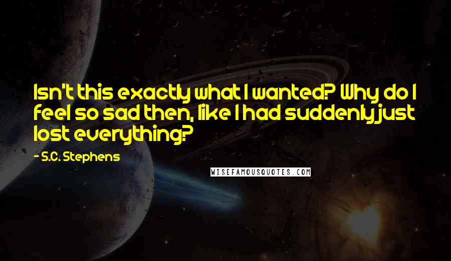 S.C. Stephens Quotes: Isn't this exactly what I wanted? Why do I feel so sad then, like I had suddenly just lost everything?