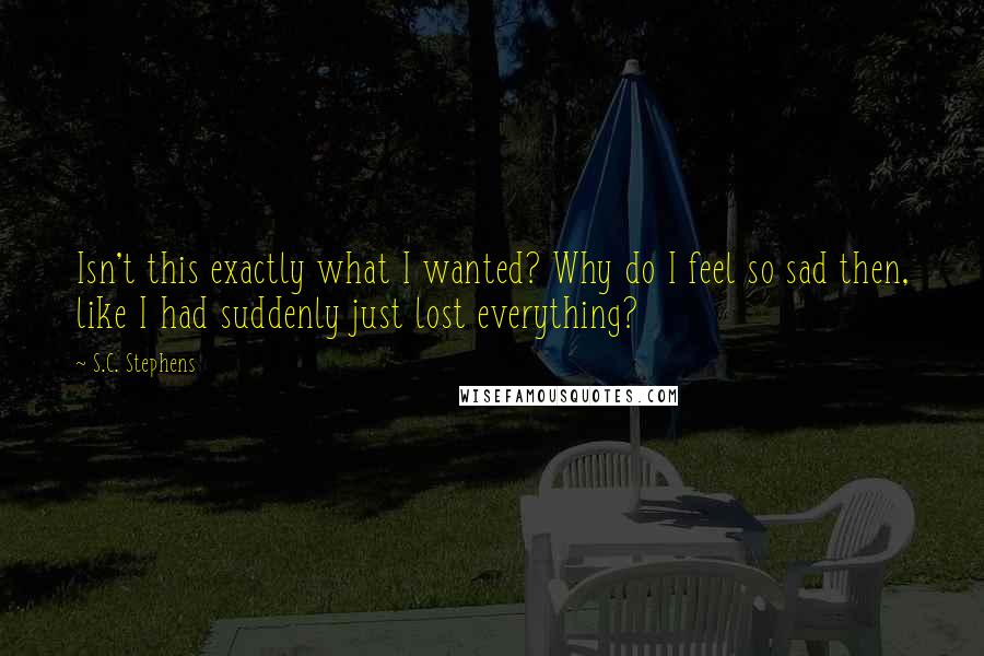 S.C. Stephens Quotes: Isn't this exactly what I wanted? Why do I feel so sad then, like I had suddenly just lost everything?