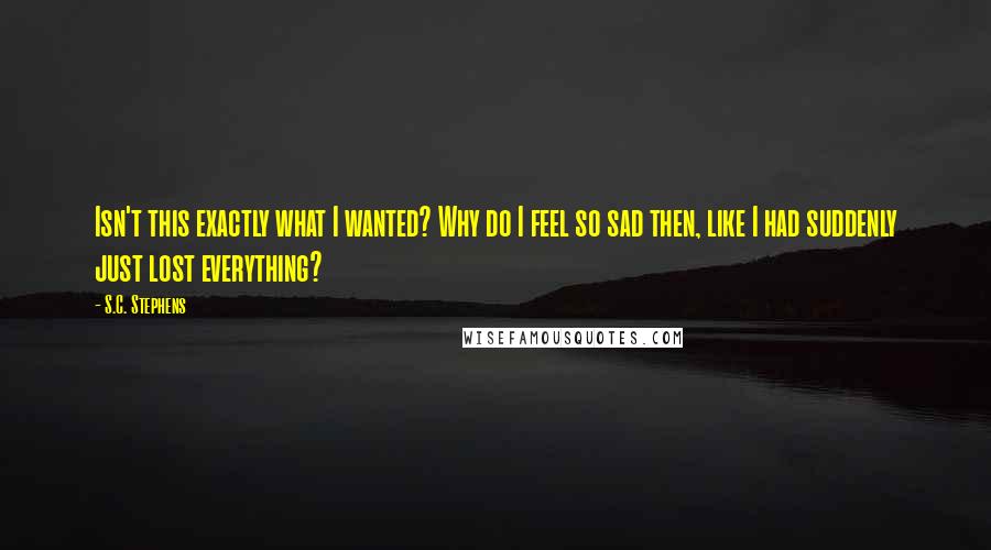 S.C. Stephens Quotes: Isn't this exactly what I wanted? Why do I feel so sad then, like I had suddenly just lost everything?