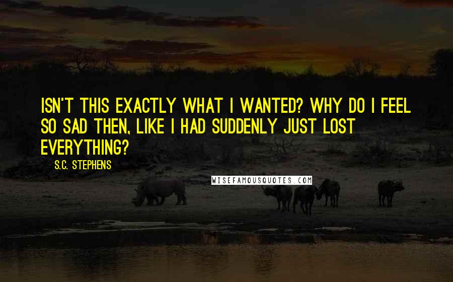 S.C. Stephens Quotes: Isn't this exactly what I wanted? Why do I feel so sad then, like I had suddenly just lost everything?