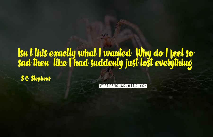 S.C. Stephens Quotes: Isn't this exactly what I wanted? Why do I feel so sad then, like I had suddenly just lost everything?