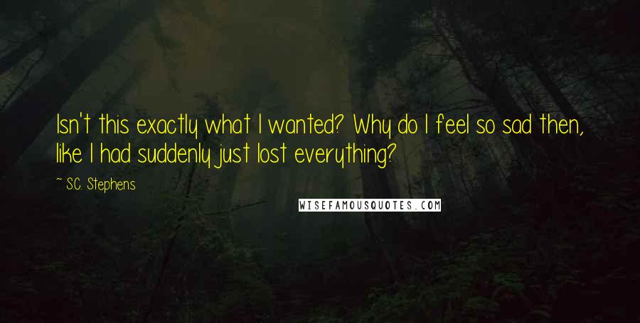 S.C. Stephens Quotes: Isn't this exactly what I wanted? Why do I feel so sad then, like I had suddenly just lost everything?