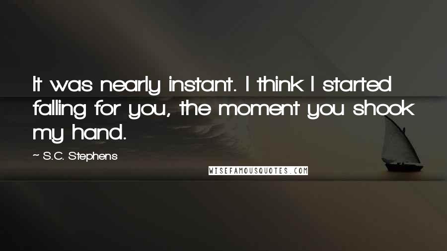 S.C. Stephens Quotes: It was nearly instant. I think I started falling for you, the moment you shook my hand.