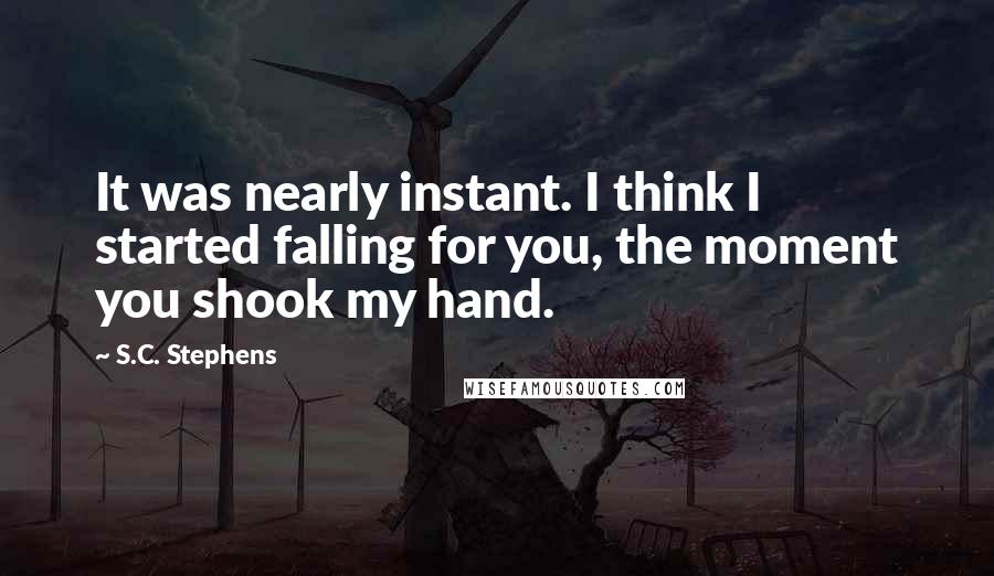 S.C. Stephens Quotes: It was nearly instant. I think I started falling for you, the moment you shook my hand.