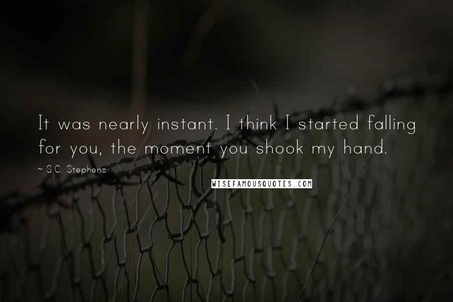 S.C. Stephens Quotes: It was nearly instant. I think I started falling for you, the moment you shook my hand.