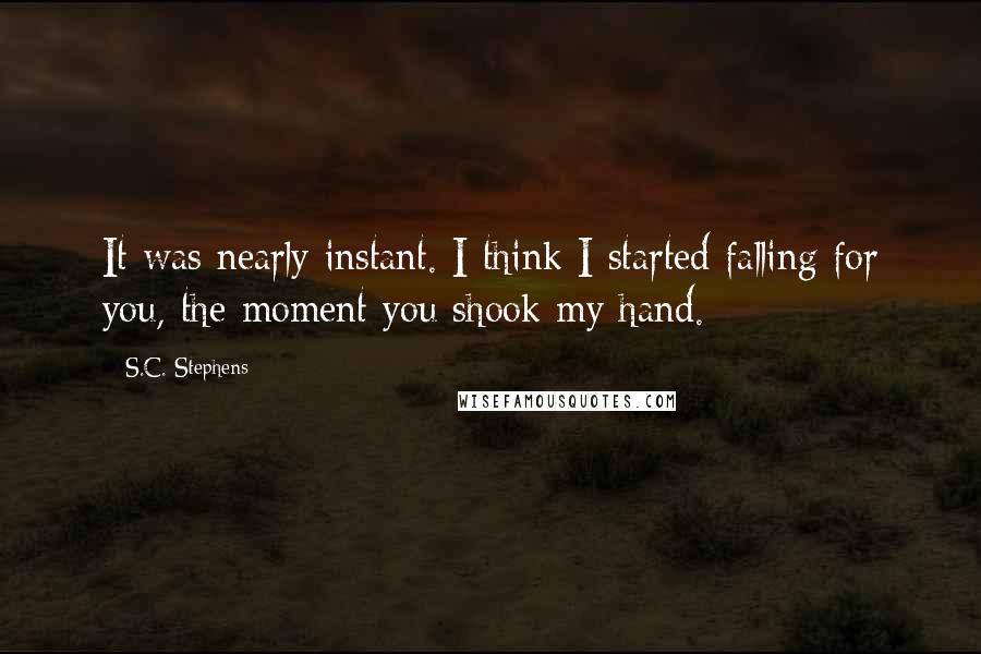 S.C. Stephens Quotes: It was nearly instant. I think I started falling for you, the moment you shook my hand.