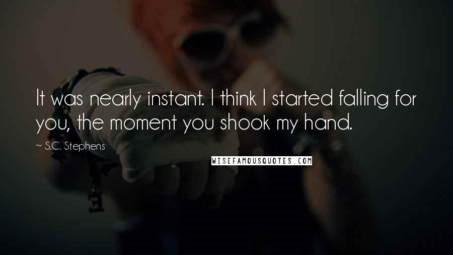 S.C. Stephens Quotes: It was nearly instant. I think I started falling for you, the moment you shook my hand.