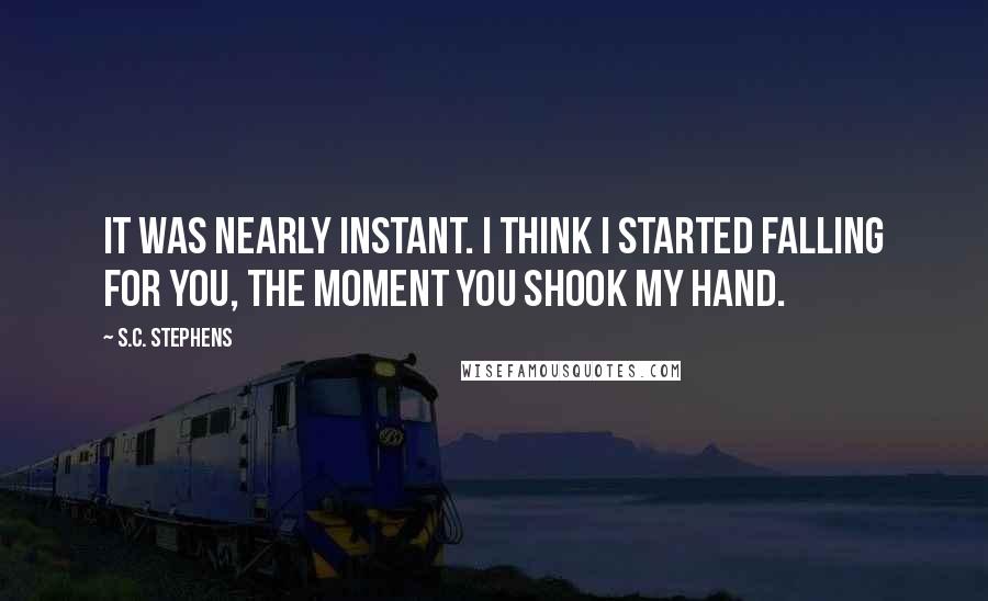 S.C. Stephens Quotes: It was nearly instant. I think I started falling for you, the moment you shook my hand.