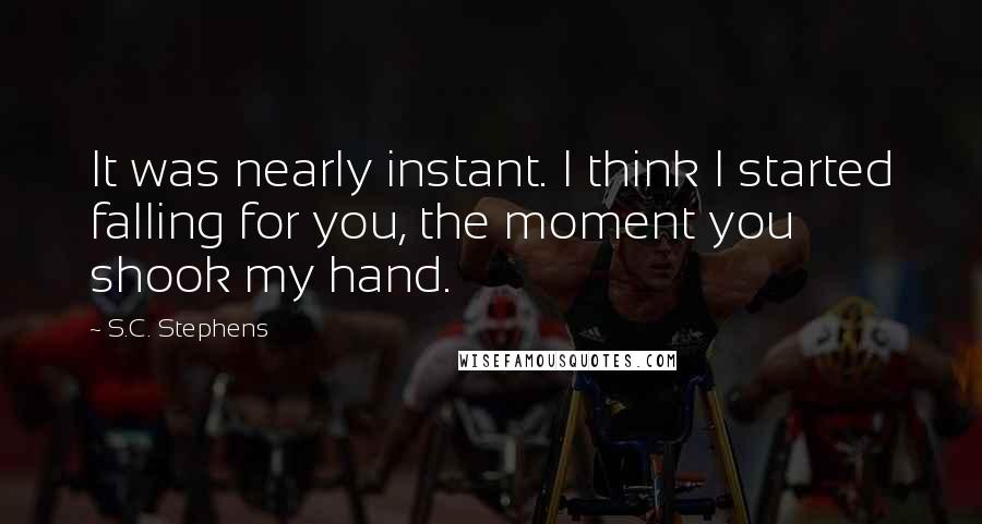 S.C. Stephens Quotes: It was nearly instant. I think I started falling for you, the moment you shook my hand.