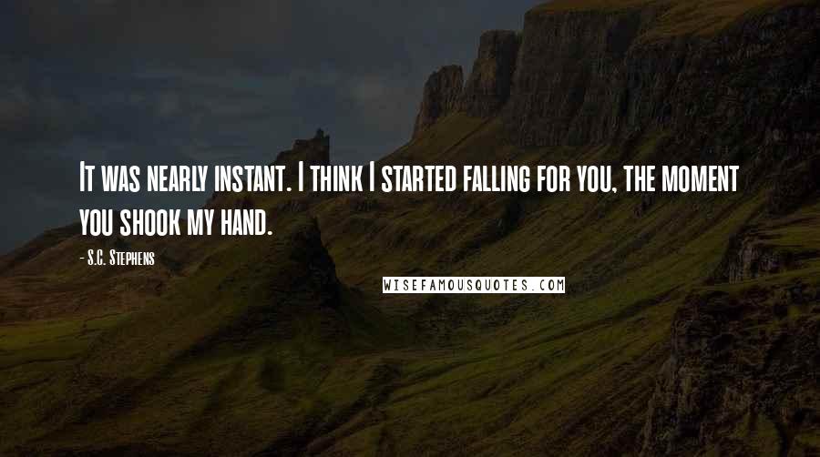 S.C. Stephens Quotes: It was nearly instant. I think I started falling for you, the moment you shook my hand.