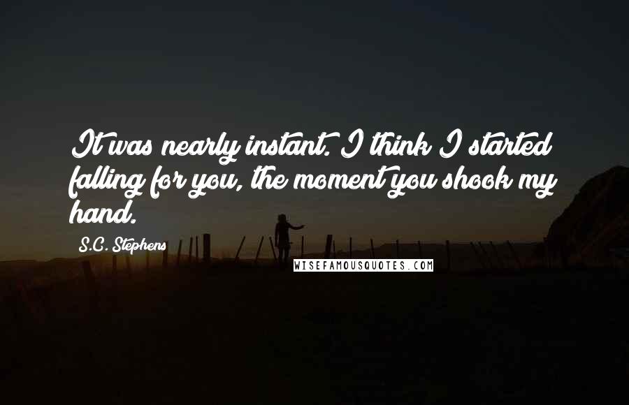 S.C. Stephens Quotes: It was nearly instant. I think I started falling for you, the moment you shook my hand.