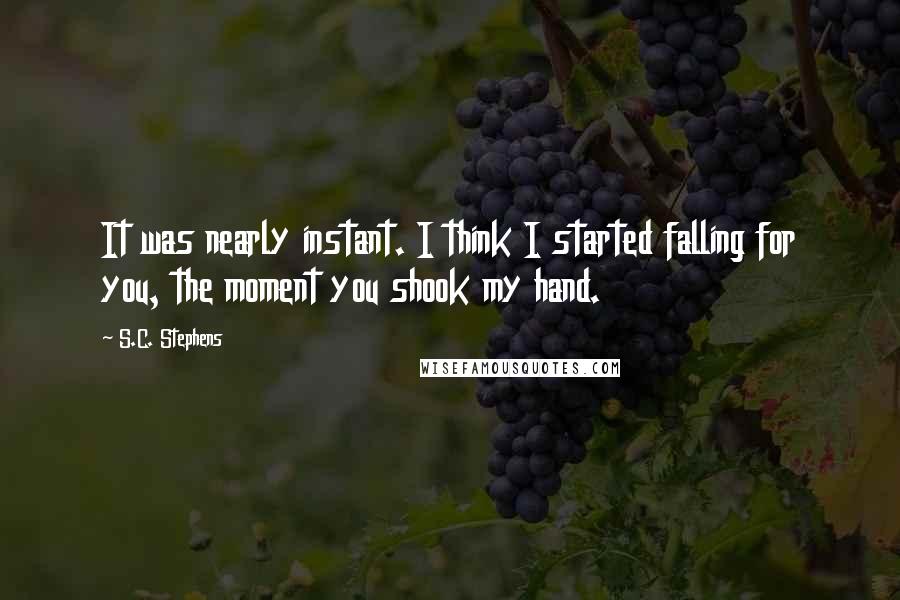 S.C. Stephens Quotes: It was nearly instant. I think I started falling for you, the moment you shook my hand.