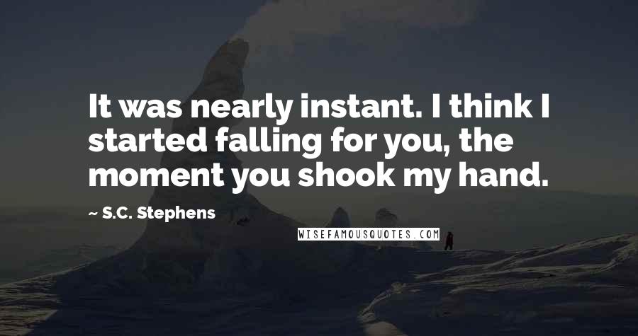 S.C. Stephens Quotes: It was nearly instant. I think I started falling for you, the moment you shook my hand.