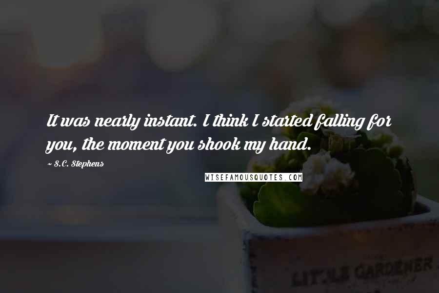 S.C. Stephens Quotes: It was nearly instant. I think I started falling for you, the moment you shook my hand.