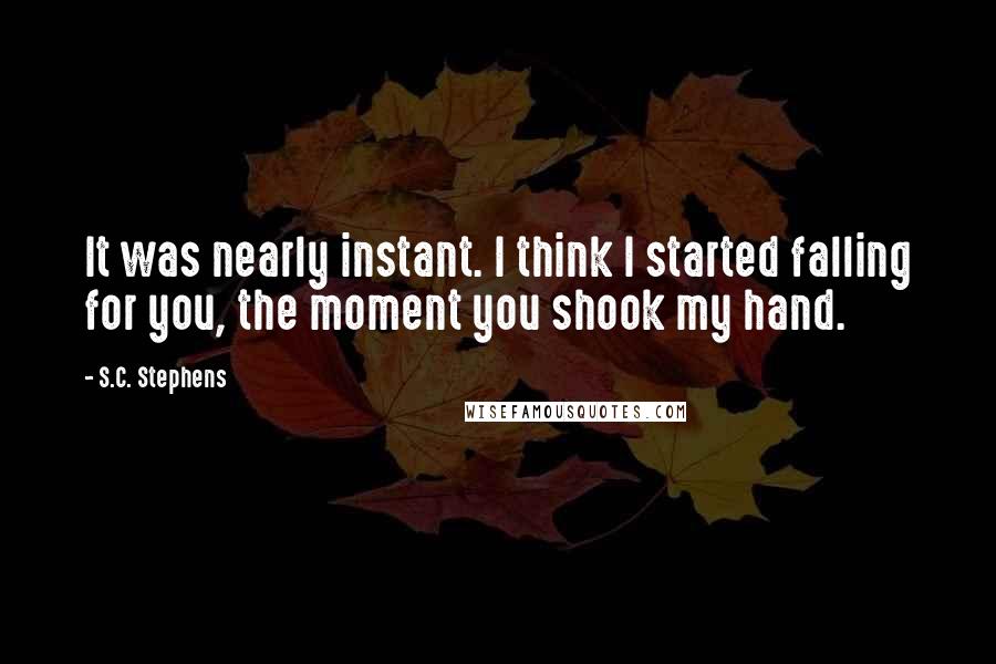 S.C. Stephens Quotes: It was nearly instant. I think I started falling for you, the moment you shook my hand.