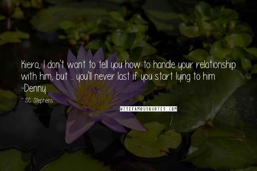 S.C. Stephens Quotes: Kiera, I don't want to tell you how to handle your relationship with him, but ... you'll never last if you start lying to him -Denny