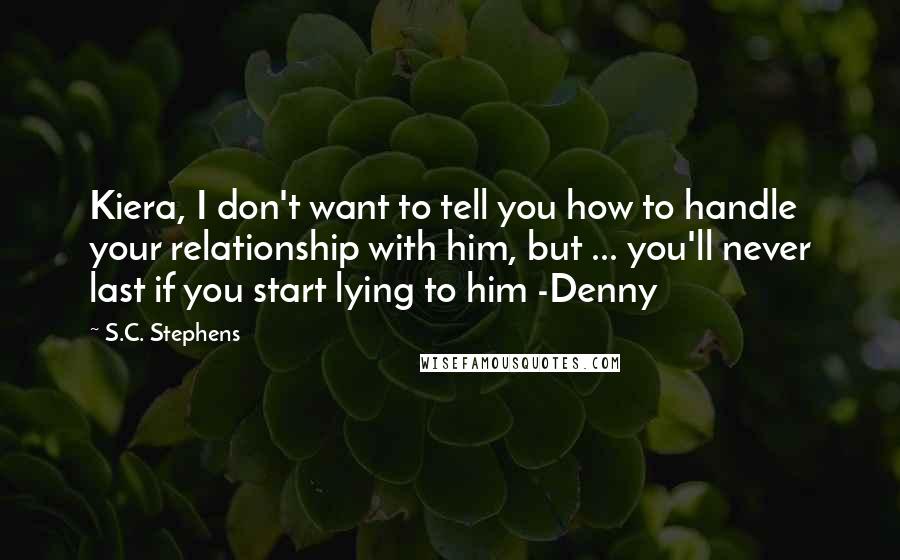 S.C. Stephens Quotes: Kiera, I don't want to tell you how to handle your relationship with him, but ... you'll never last if you start lying to him -Denny