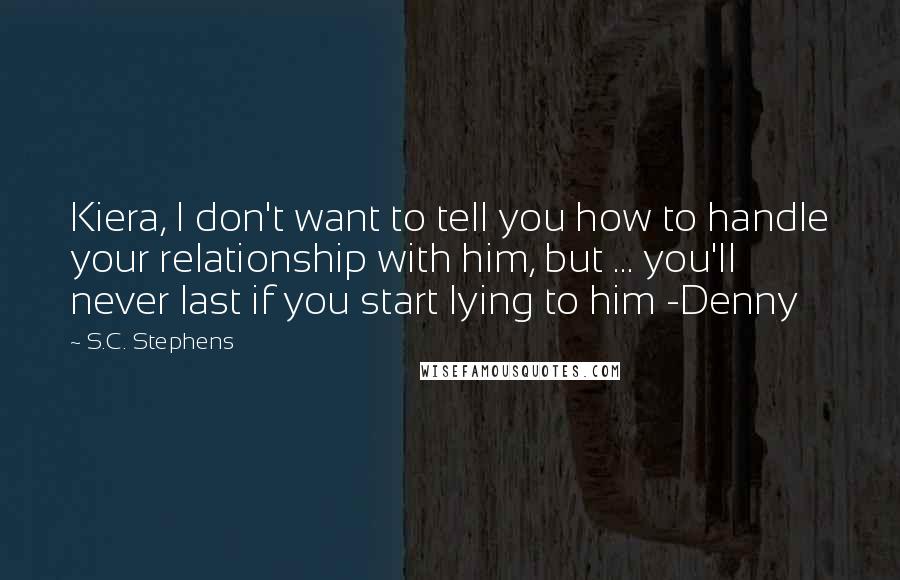 S.C. Stephens Quotes: Kiera, I don't want to tell you how to handle your relationship with him, but ... you'll never last if you start lying to him -Denny