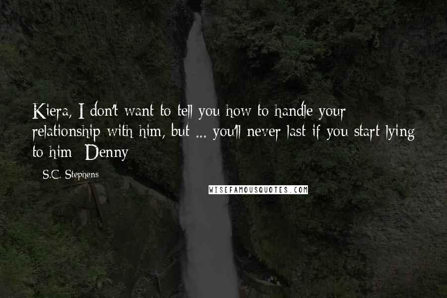 S.C. Stephens Quotes: Kiera, I don't want to tell you how to handle your relationship with him, but ... you'll never last if you start lying to him -Denny