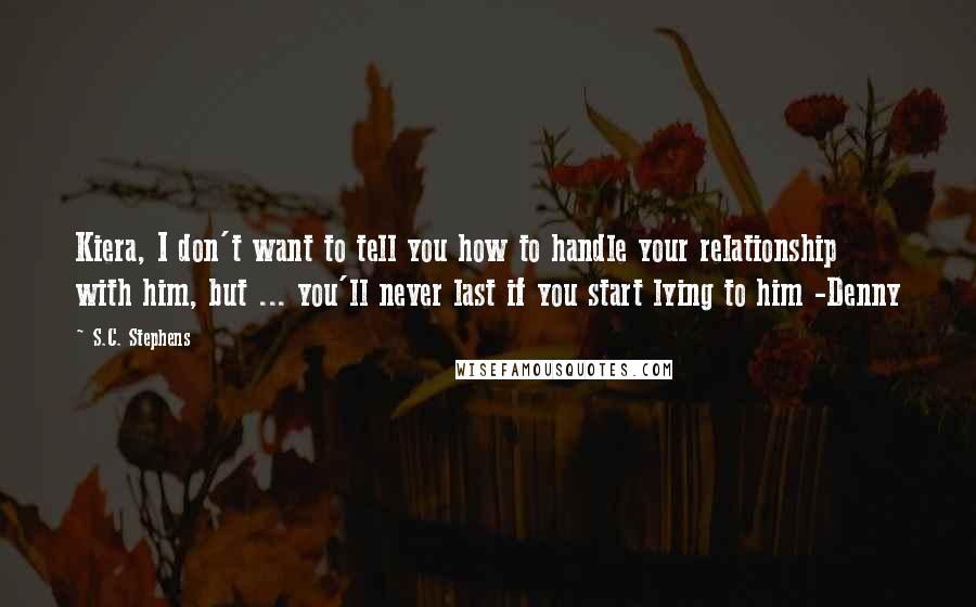 S.C. Stephens Quotes: Kiera, I don't want to tell you how to handle your relationship with him, but ... you'll never last if you start lying to him -Denny