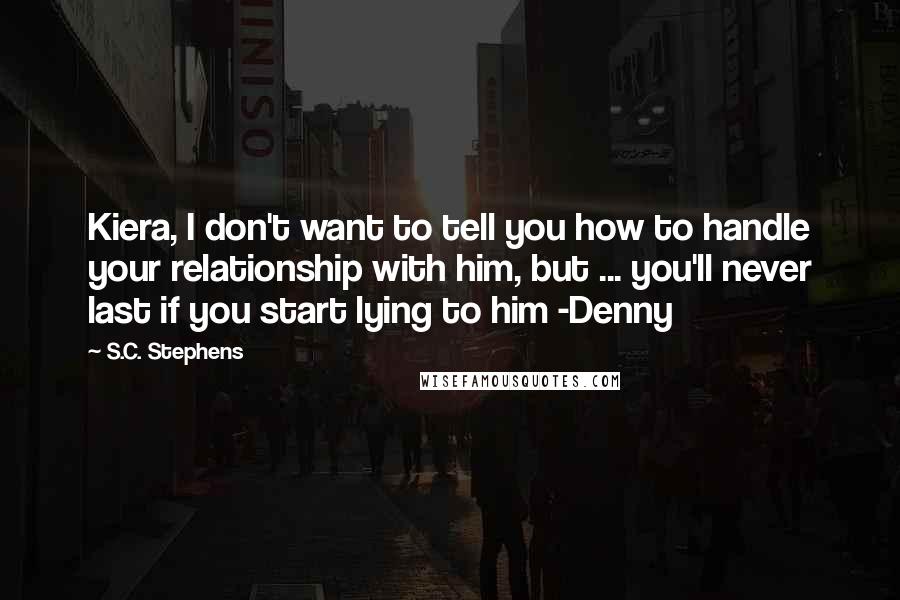 S.C. Stephens Quotes: Kiera, I don't want to tell you how to handle your relationship with him, but ... you'll never last if you start lying to him -Denny