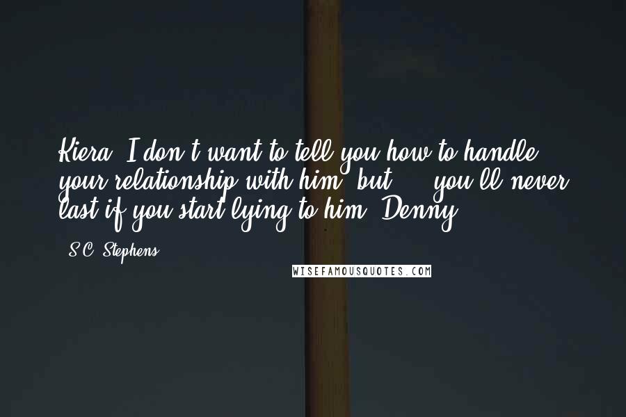 S.C. Stephens Quotes: Kiera, I don't want to tell you how to handle your relationship with him, but ... you'll never last if you start lying to him -Denny