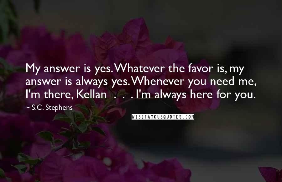 S.C. Stephens Quotes: My answer is yes. Whatever the favor is, my answer is always yes. Whenever you need me, I'm there, Kellan  .  .  . I'm always here for you.