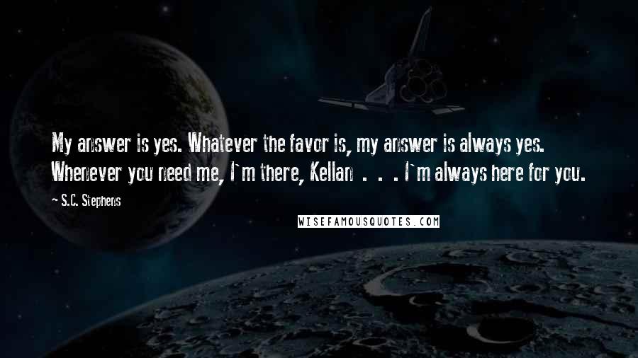 S.C. Stephens Quotes: My answer is yes. Whatever the favor is, my answer is always yes. Whenever you need me, I'm there, Kellan  .  .  . I'm always here for you.