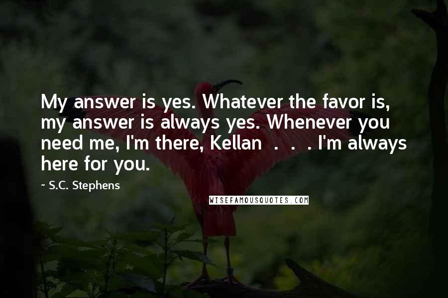 S.C. Stephens Quotes: My answer is yes. Whatever the favor is, my answer is always yes. Whenever you need me, I'm there, Kellan  .  .  . I'm always here for you.