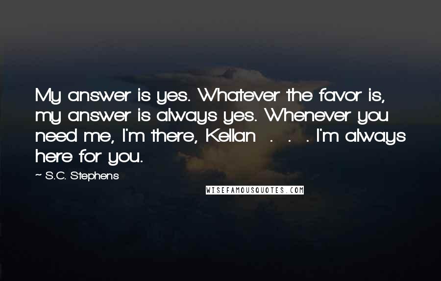 S.C. Stephens Quotes: My answer is yes. Whatever the favor is, my answer is always yes. Whenever you need me, I'm there, Kellan  .  .  . I'm always here for you.