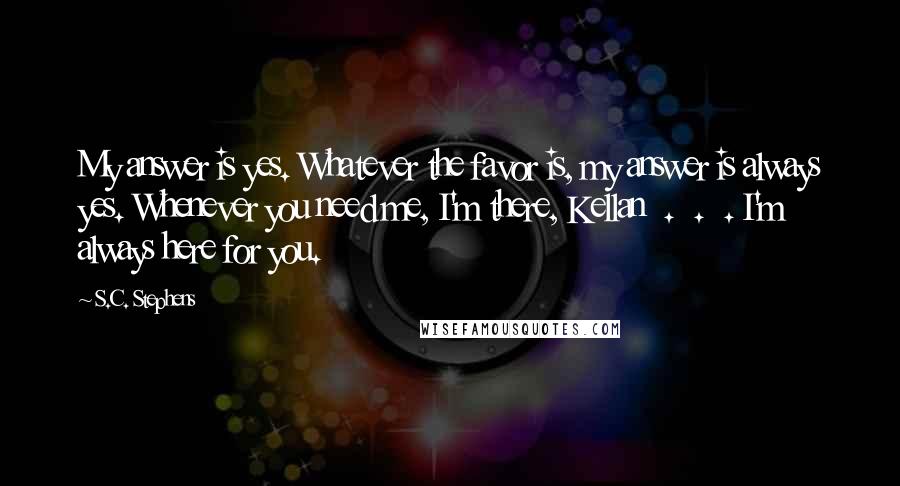 S.C. Stephens Quotes: My answer is yes. Whatever the favor is, my answer is always yes. Whenever you need me, I'm there, Kellan  .  .  . I'm always here for you.