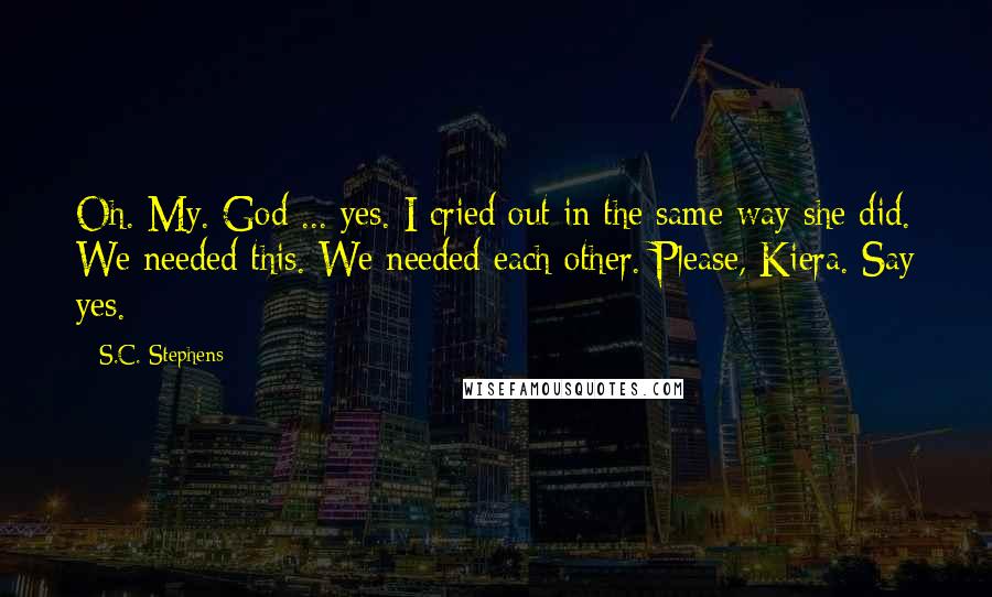 S.C. Stephens Quotes: Oh. My. God ... yes. I cried out in the same way she did. We needed this. We needed each other. Please, Kiera. Say yes.