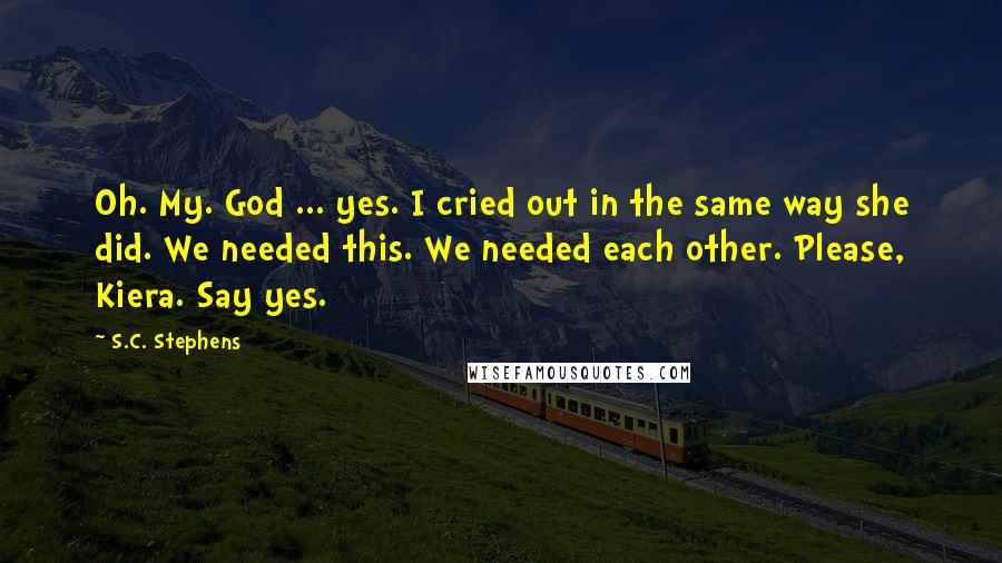 S.C. Stephens Quotes: Oh. My. God ... yes. I cried out in the same way she did. We needed this. We needed each other. Please, Kiera. Say yes.