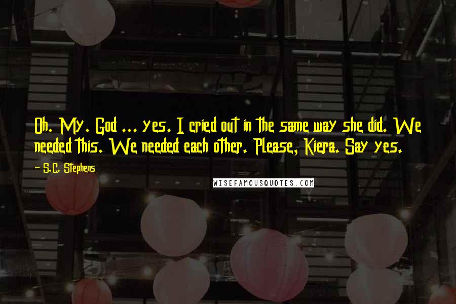 S.C. Stephens Quotes: Oh. My. God ... yes. I cried out in the same way she did. We needed this. We needed each other. Please, Kiera. Say yes.