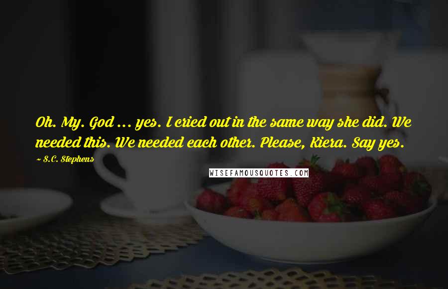 S.C. Stephens Quotes: Oh. My. God ... yes. I cried out in the same way she did. We needed this. We needed each other. Please, Kiera. Say yes.