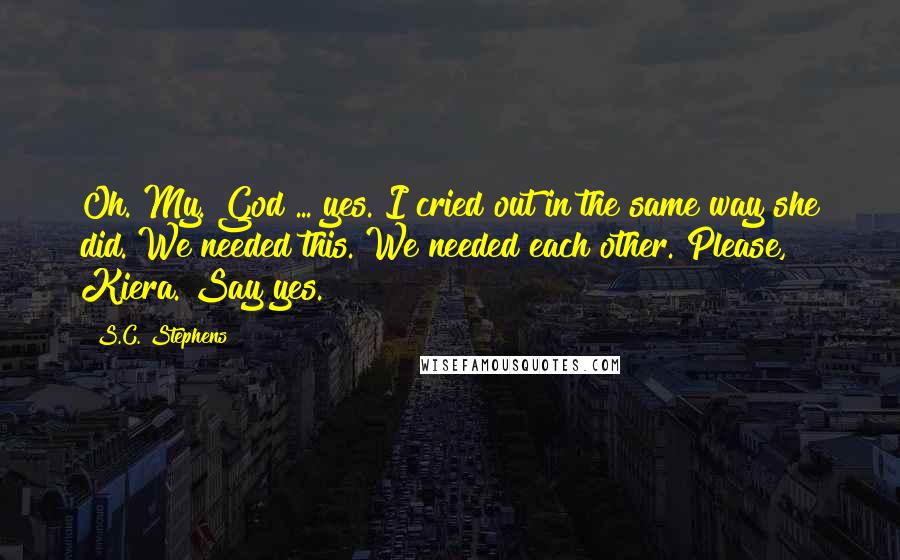 S.C. Stephens Quotes: Oh. My. God ... yes. I cried out in the same way she did. We needed this. We needed each other. Please, Kiera. Say yes.