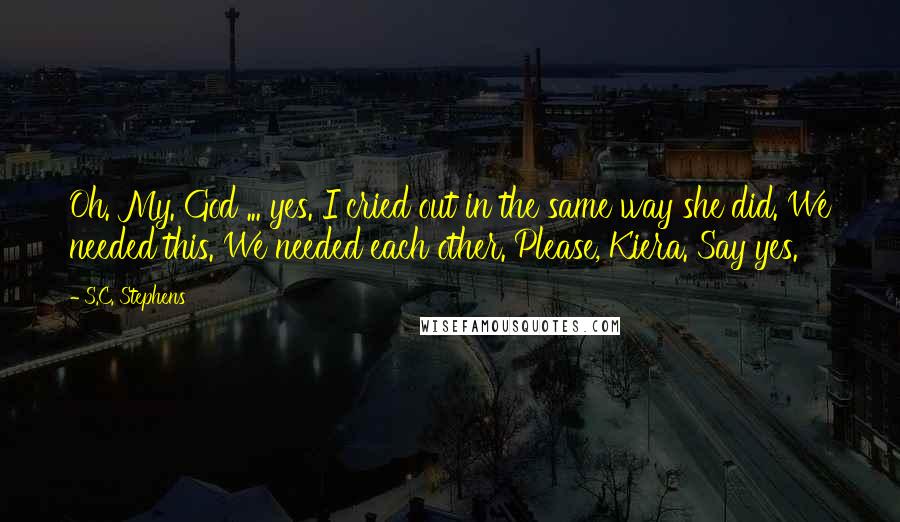 S.C. Stephens Quotes: Oh. My. God ... yes. I cried out in the same way she did. We needed this. We needed each other. Please, Kiera. Say yes.