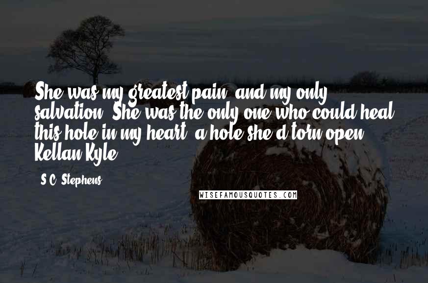 S.C. Stephens Quotes: She was my greatest pain, and my only salvation. She was the only one who could heal this hole in my heart, a hole she'd torn open. Kellan Kyle