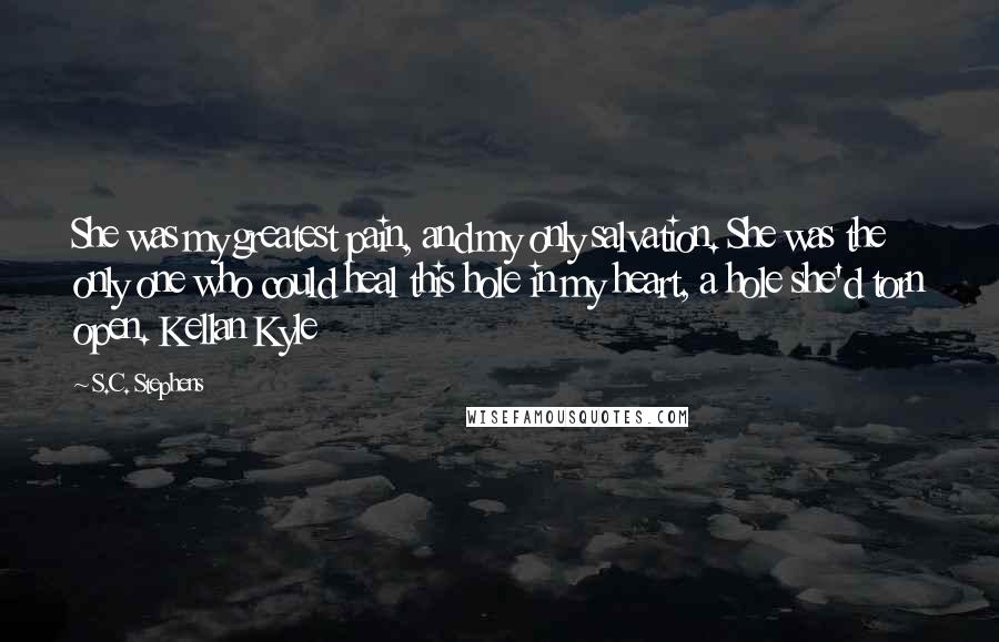 S.C. Stephens Quotes: She was my greatest pain, and my only salvation. She was the only one who could heal this hole in my heart, a hole she'd torn open. Kellan Kyle