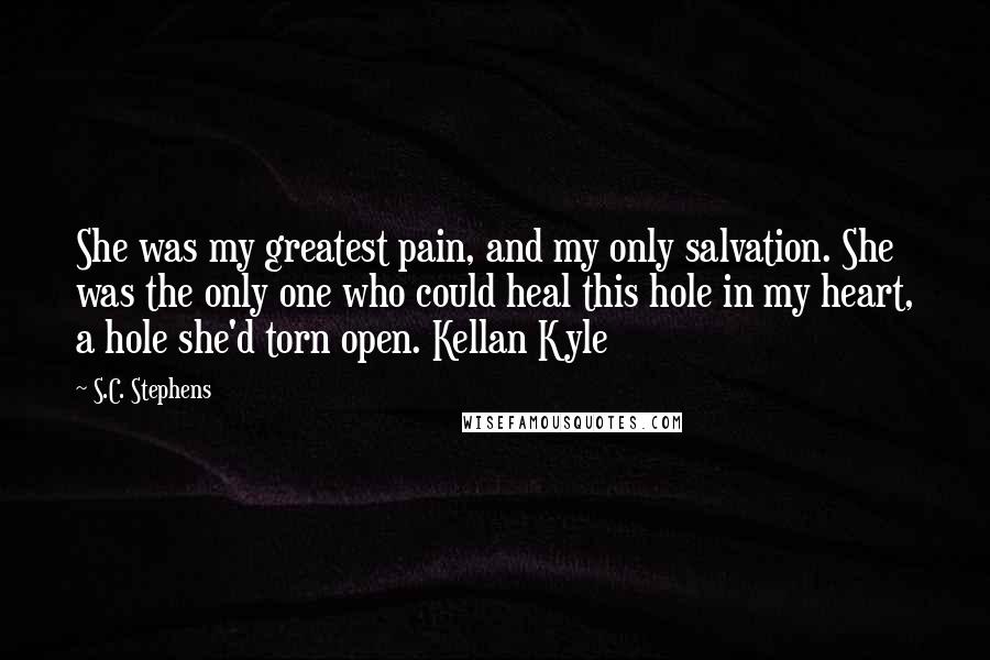 S.C. Stephens Quotes: She was my greatest pain, and my only salvation. She was the only one who could heal this hole in my heart, a hole she'd torn open. Kellan Kyle