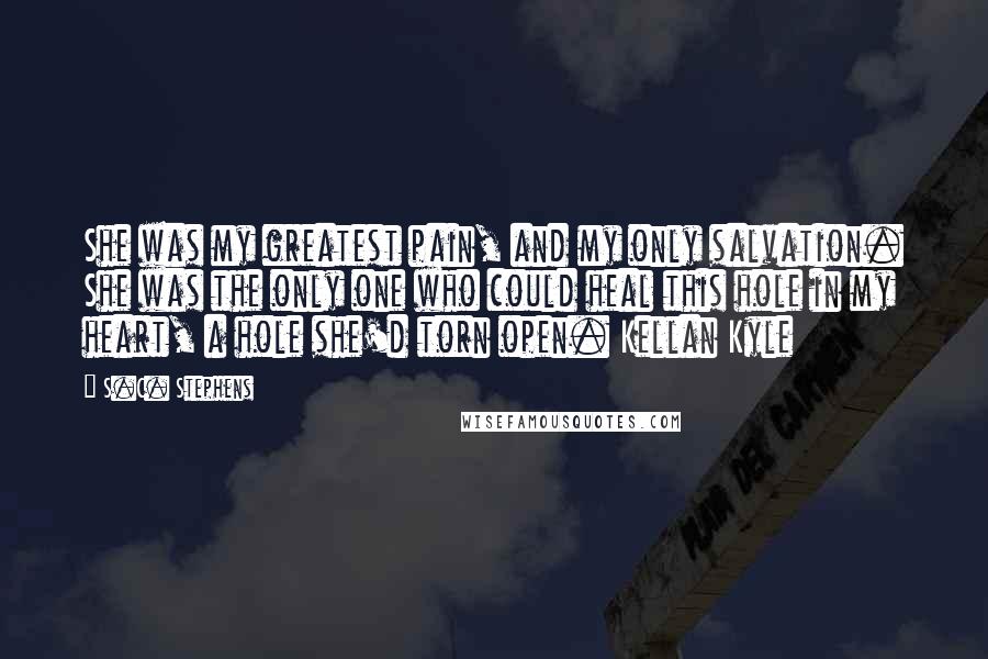 S.C. Stephens Quotes: She was my greatest pain, and my only salvation. She was the only one who could heal this hole in my heart, a hole she'd torn open. Kellan Kyle