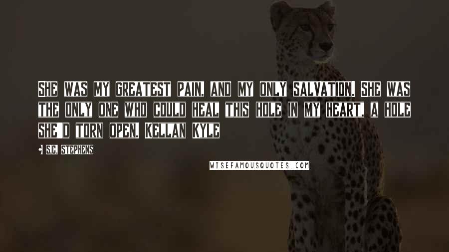 S.C. Stephens Quotes: She was my greatest pain, and my only salvation. She was the only one who could heal this hole in my heart, a hole she'd torn open. Kellan Kyle